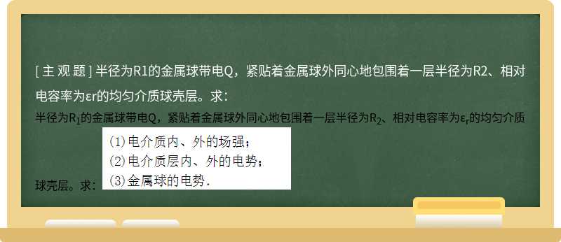 半径为R1的金属球带电Q，紧贴着金属球外同心地包围着一层半径为R2、相对电容率为εr的均匀介质球壳层。求：