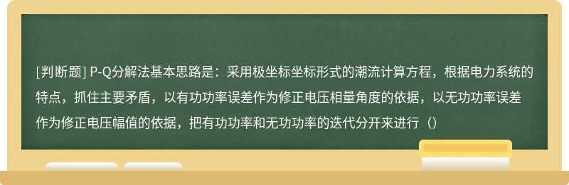 P-Q分解法基本思路是：采用极坐标坐标形式的潮流计算方程，根据电力系统的特点，抓住主要矛盾，以有功功率误差作为修正电压相量角度的依据，以无功功率误差作为修正电压幅值的依据，把有功功率和无功功率的迭代分开来进行（）