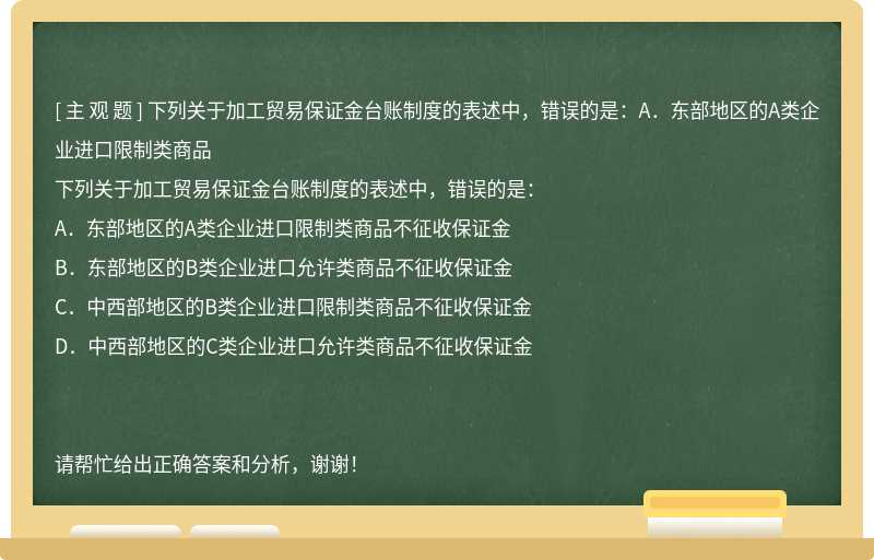 下列关于加工贸易保证金台账制度的表述中，错误的是：A．东部地区的A类企业进口限制类商品