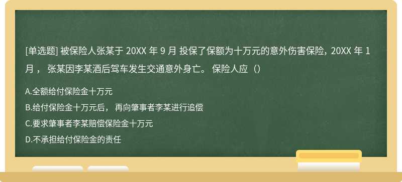 被保险人张某于 20XX 年 9 月 投保了保额为十万元的意外伤害保险， 20XX 年 1 月 ， 张某因李某酒后驾车发生交通意外身亡。 保险人应（）