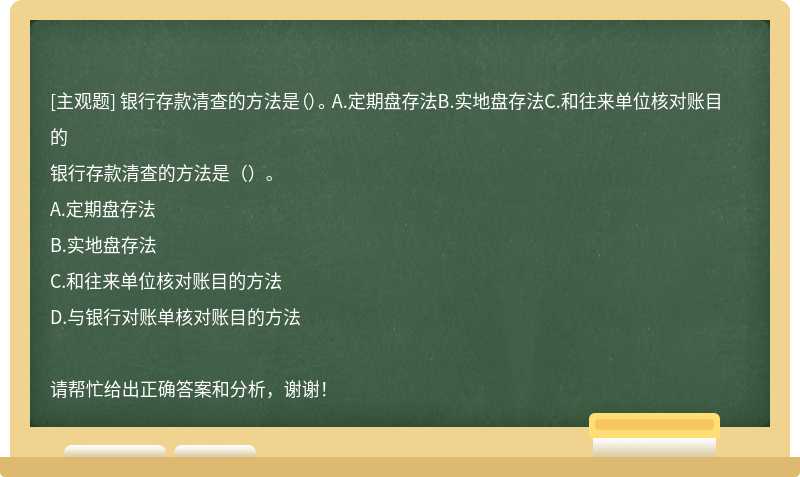 银行存款清查的方法是（）。 A.定期盘存法B.实地盘存法C.和往来单位核对账目的