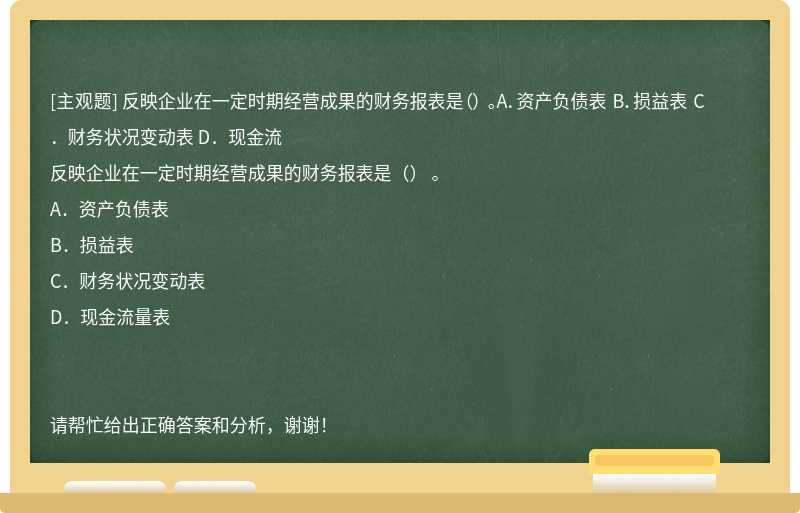 反映企业在一定时期经营成果的财务报表是（） 。A．资产负债表 B．损益表 C．财务状况变动表 D．现金流