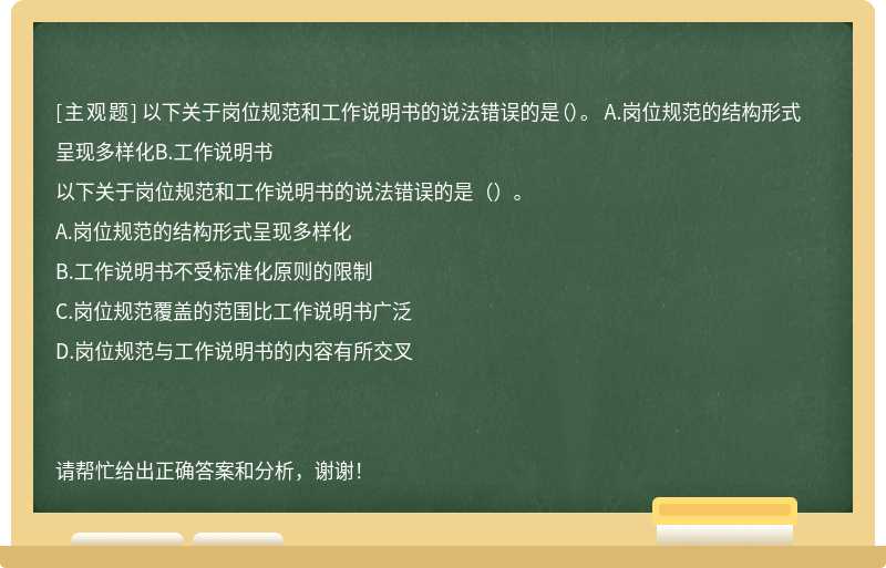 以下关于岗位规范和工作说明书的说法错误的是（）。 A.岗位规范的结构形式呈现多样化B.工作说明书