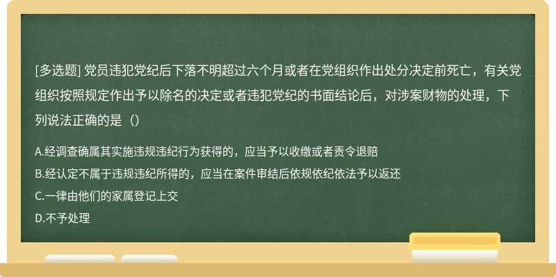 党员违犯党纪后下落不明超过六个月或者在党组织作出处分决定前死亡，有关党组织按照规定作出予以除名的决定或者违犯党纪的书面结论后，对涉案财物的处理，下列说法正确的是（）