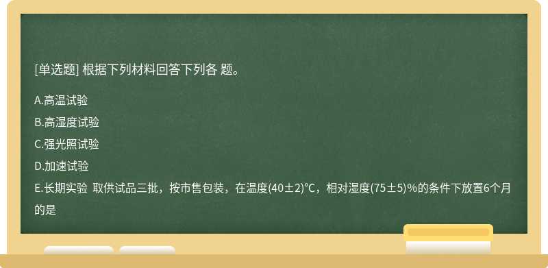 根据下列材料回答下列各 题。 A．高温试验  B．高湿度试验  C．强光照试验  D．加速试验  E．长期实验  取供试品三批，按市售包装，在温度(40±2)℃，相对湿度(75±5)％的条件下放置6个月的是