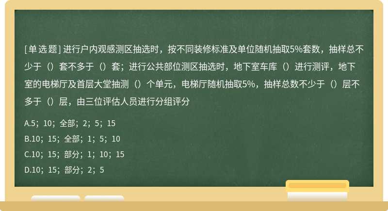 进行户内观感测区抽选时，按不同装修标准及单位随机抽取5%套数，抽样总不少于（）套不多于（）套；进行公共部位测区抽选时，地下室车库（）进行测评，地下室的电梯厅及首层大堂抽测（）个单元，电梯厅随机抽取5%，抽样总数不少于（）层不多于（）层，由三位评估人员进行分组评分