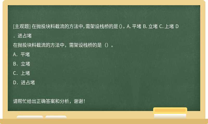 在抛投块料截流的方法中，需架设栈桥的是（）。 A．平堵 B．立堵 C．上堵 D．进占堵