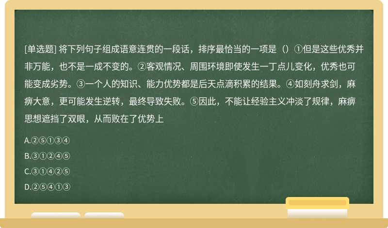 将下列句子组成语意连贯的一段话，排序最恰当的一项是（）①但是这些优秀并非万能，也不是一成不变的。②客观情况、周围环境即使发生一丁点儿变化，优秀也可能变成劣势。③一个人的知识、能力优势都是后天点滴积累的结果。④如刻舟求剑，麻痹大意，更可能发生逆转，最终导致失败。⑤因此，不能让经验主义冲淡了规律，麻痹思想遮挡了双眼，从而败在了优势上