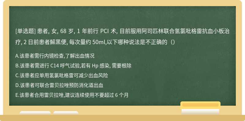 患者, 女, 68 岁, 1 年前行 PCI 术, 目前服用阿司匹林联合氢氯吡格雷抗血小板治疗, 2 日前患者解黑便, 每次量约 50ml,以下哪种说法是不正确的（）