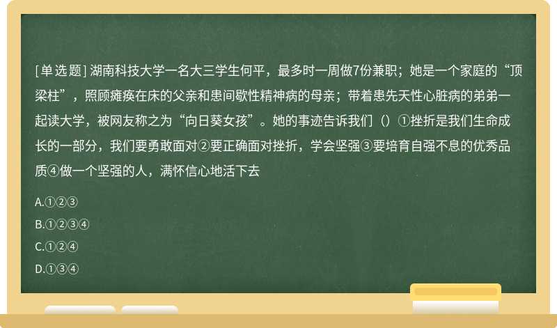 湖南科技大学一名大三学生何平，最多时一周做7份兼职；她是一个家庭的“顶梁柱”，照顾瘫痪在床的父亲和患间歇性精神病的母亲；带着患先天性心脏病的弟弟一起读大学，被网友称之为“向日葵女孩”。她的事迹告诉我们（）①挫折是我们生命成长的一部分，我们要勇敢面对②要正确面对挫折，学会坚强③要培育自强不息的优秀品质④做一个坚强的人，满怀信心地活下去