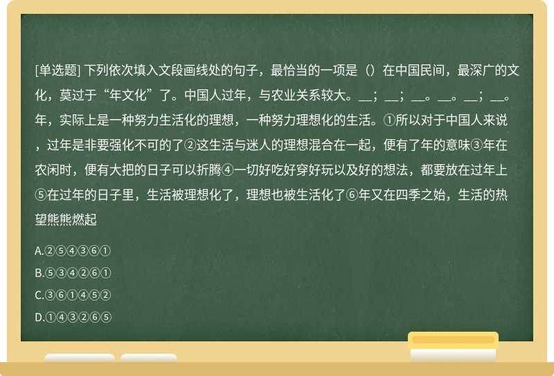 下列依次填入文段画线处的句子，最恰当的一项是（）在中国民间，最深广的文化，莫过于“年文化”了。中国人过年，与农业关系较大。__；__；__。__。__；__。年，实际上是一种努力生活化的理想，一种努力理想化的生活。①所以对于中国人来说，过年是非要强化不可的了②这生活与迷人的理想混合在一起，便有了年的意味③年在农闲时，便有大把的日子可以折腾④一切好吃好穿好玩以及好的想法，都要放在过年上⑤在过年的日子里，生活被理想化了，理想也被生活化了⑥年又在四季之始，生活的热望熊熊燃起