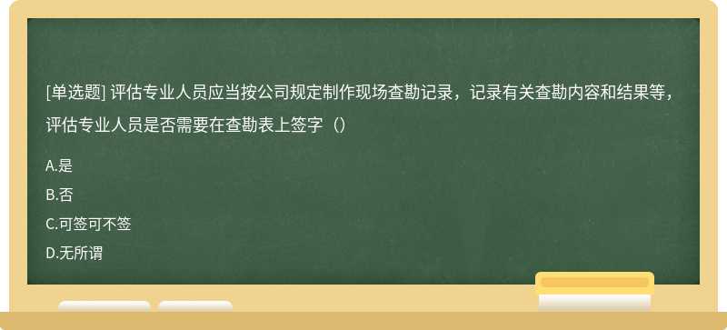 评估专业人员应当按公司规定制作现场查勘记录，记录有关查勘内容和结果等，评估专业人员是否需要在查勘表上签字（）