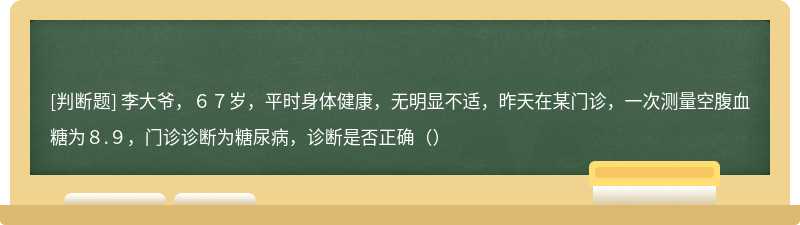 李大爷，６７岁，平时身体健康，无明显不适，昨天在某门诊，一次测量空腹血糖为８.９，门诊诊断为糖尿病，诊断是否正确（）