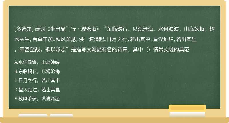 诗词《步出夏门行・观沧海》“东临碣石，以观沧海。水何澹澹，山岛竦峙。树木丛生，百草丰茂。秋风萧瑟，洪 波涌起。日月之行，若出其中。星汉灿烂，若出其里。幸甚至哉，歌以咏志”是描写大海最有名的诗篇，其中（）情景交融的典范