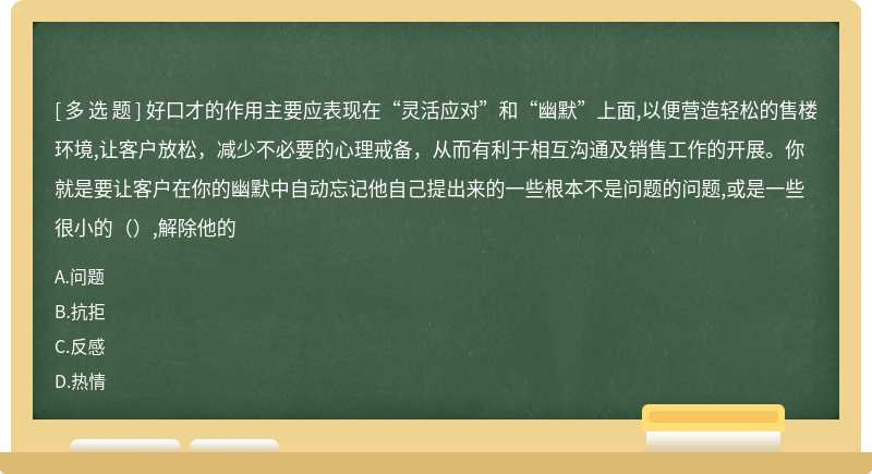 好口才的作用主要应表现在“灵活应对”和“幽默”上面,以便营造轻松的售楼环境,让客户放松，减少不必要的心理戒备，从而有利于相互沟通及销售工作的开展。你就是要让客户在你的幽默中自动忘记他自己提出来的一些根本不是问题的问题,或是一些很小的（）,解除他的