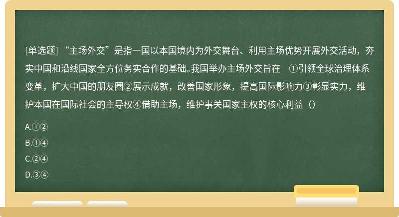 “主场外交”是指一国以本国境内为外交舞台、利用主场优势开展外交活动，夯实中国和沿线国家全方位务实合作的基础。我国举办主场外交旨在 ①引领全球治理体系变革，扩大中国的朋友圈②展示成就，改善国家形象，提高国际影响力③彰显实力，维护本国在国际社会的主导权④借助主场，维护事关国家主权的核心利益（）