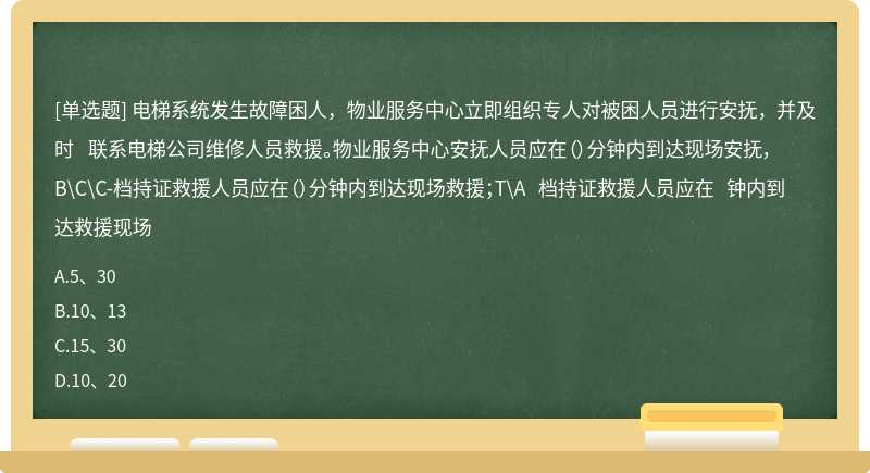 电梯系统发生故障困人，物业服务中心立即组织专人对被困人员进行安抚，并及时 联系电梯公司维修人员救援。物业服务中心安抚人员应在（）分钟内到达现场安抚， B\C\C-档持证救援人员应在（）分钟内到达现场救援；T\A 档持证救援人员应在 钟内到达救援现场