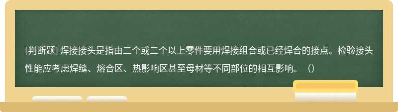 焊接接头是指由二个或二个以上零件要用焊接组合或已经焊合的接点。检验接头性能应考虑焊缝、熔合区、热影响区甚至母材等不同部位的相互影响。（）