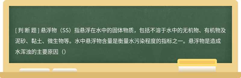 悬浮物（SS）指悬浮在水中的固体物质，包括不溶于水中的无机物、有机物及泥砂、黏土、微生物等。水中悬浮物含量是衡量水污染程度的指标之一。悬浮物是造成水浑浊的主要原因（）