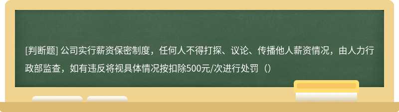 公司实行薪资保密制度，任何人不得打探、议论、传播他人薪资情况，由人力行政部监查，如有违反将视具体情况按扣除500元/次进行处罚（）