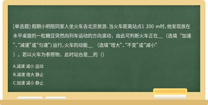 假期小明陪同家人坐火车去北京旅游．当火车距离站点1 200 m时，他发现放在水平桌面的一粒糖豆突然向列车运动的方向滚动，由此可判断火车正在__（选填“加速”、“减速”或“匀速”）运行，火车的动能__ （选填“增大”、“不变”或“减小”），若以火车为参照物，此时站台是__的（）