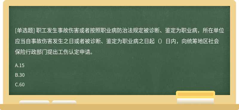 职工发生事故伤害或者按照职业病防治法规定被诊断、鉴定为职业病，所在单位应当自事故伤害发生之日或者被诊断、鉴定为职业病之日起（）日内，向统筹地区社会保险行政部门提出工伤认定申请。