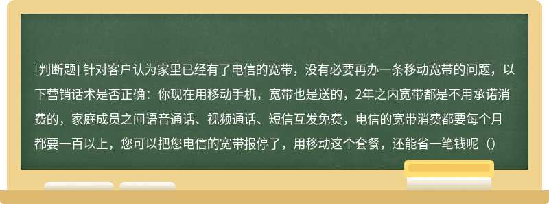 针对客户认为家里已经有了电信的宽带，没有必要再办一条移动宽带的问题，以下营销话术是否正确：你现在用移动手机，宽带也是送的，2年之内宽带都是不用承诺消费的，家庭成员之间语音通话、视频通话、短信互发免费，电信的宽带消费都要每个月都要一百以上，您可以把您电信的宽带报停了，用移动这个套餐，还能省一笔钱呢（）