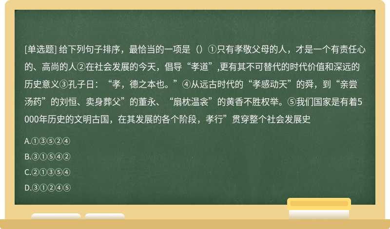 给下列句子排序，最恰当的一项是（）①只有孝敬父母的人，才是一个有责任心的、高尚的人②在社会发展的今天，倡导“孝道”,更有其不可替代的时代价值和深远的历史意义③孔子日：“孝，德之本也。”④从远古时代的“孝感动天”的舜，到“亲尝汤药”的刘恒、卖身葬父”的董永、“扇枕温衾”的黄香不胜权举。⑤我们国家是有着5000年历史的文明古国，在其发展的各个阶段，孝行”贯穿整个社会发展史