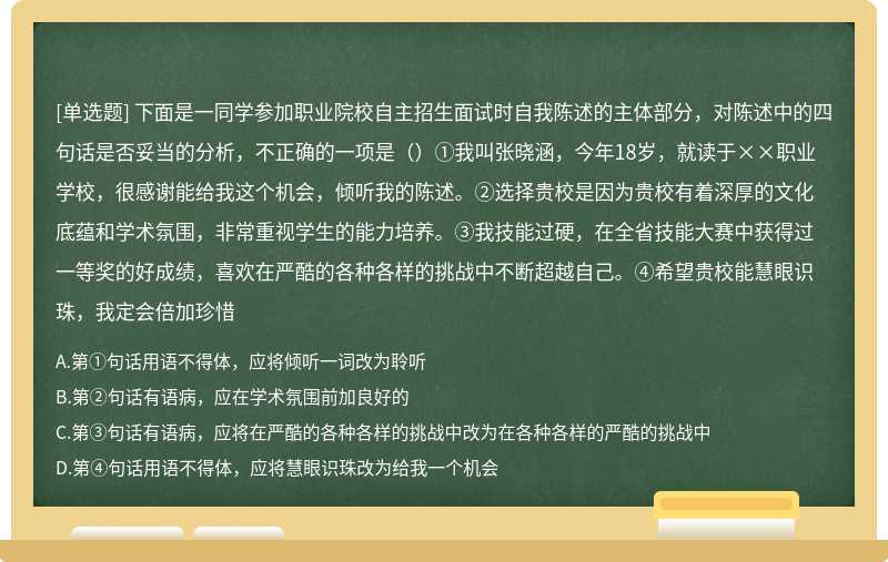 下面是一同学参加职业院校自主招生面试时自我陈述的主体部分，对陈述中的四句话是否妥当的分析，不正确的一项是（）①我叫张晓涵，今年18岁，就读于××职业学校，很感谢能给我这个机会，倾听我的陈述。②选择贵校是因为贵校有着深厚的文化底蕴和学术氛围，非常重视学生的能力培养。③我技能过硬，在全省技能大赛中获得过一等奖的好成绩，喜欢在严酷的各种各样的挑战中不断超越自己。④希望贵校能慧眼识珠，我定会倍加珍惜