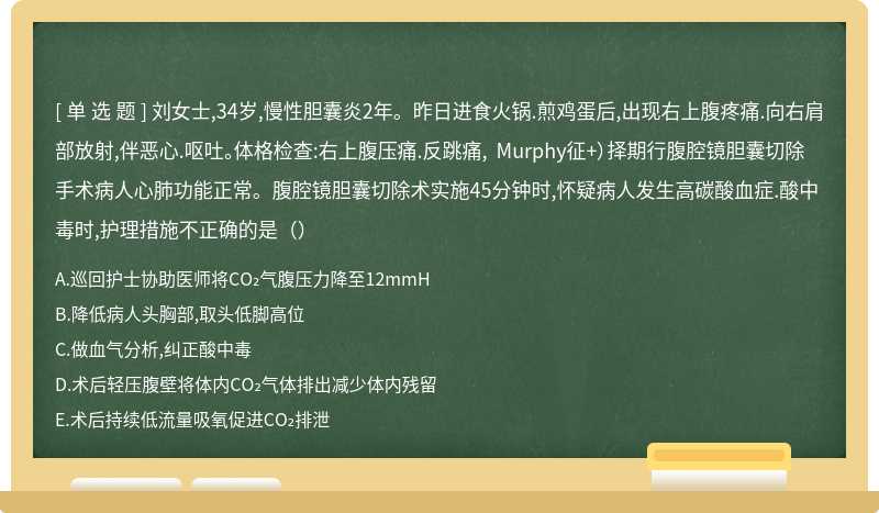 刘女士,34岁,慢性胆囊炎2年。昨日进食火锅.煎鸡蛋后,出现右上腹疼痛.向右肩部放射,伴恶心.呕吐。体格检查:右上腹压痛.反跳痛, Murphy征+）择期行腹腔镜胆囊切除手术病人心肺功能正常。腹腔镜胆囊切除术实施45分钟时,怀疑病人发生高碳酸血症.酸中毒时,护理措施不正确的是（）