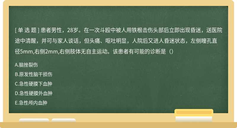 患者男性，28岁。在一次斗殴中被人用铁根击伤头部后立即出现昏迷，送医院途中清醒，并可与家人谈话，但头痛、呕吐明显，人院后又进人昏迷状态，左侧瞳孔直径5mm,右侧2mm,右侧肢体无自主运动。该患者有可能的诊断是（）