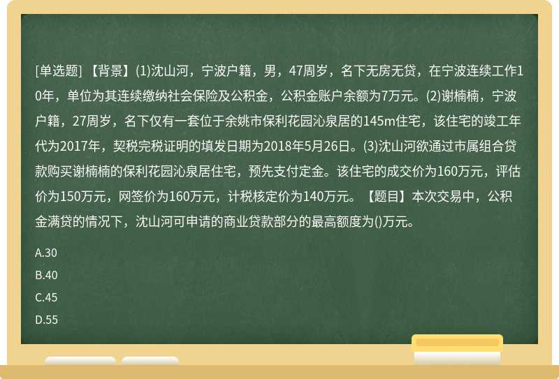 【背景】(1)沈山河，宁波户籍，男，47周岁，名下无房无贷，在宁波连续工作10年，单位为其连续缴纳社会保险及公积金，公积金账户余额为7万元。(2)谢楠楠，宁波户籍，27周岁，名下仅有一套位于余姚市保利花园沁泉居的145m住宅，该住宅的竣工年代为2017年，契税完税证明的填发日期为2018年5月26日。(3)沈山河欲通过市属组合贷款购买谢楠楠的保利花园沁泉居住宅，预先支付定金。该住宅的成交价为160万元，评估价为150万元，网签价为160万元，计税核定价为140万元。【题目】本次交易中，公积金满贷的情况下，沈山河可申请的商业贷款部分的最高额度为()万元。