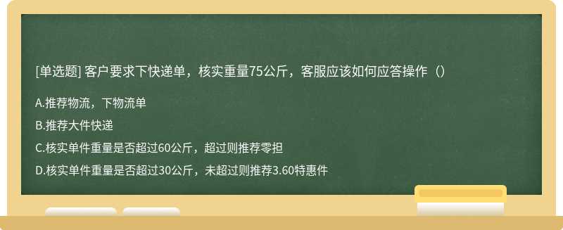 客户要求下快递单，核实重量75公斤，客服应该如何应答操作（）