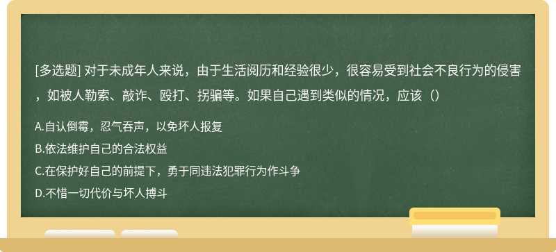 对于未成年人来说，由于生活阅历和经验很少，很容易受到社会不良行为的侵害，如被人勒索、敲诈、殴打、拐骗等。如果自己遇到类似的情况，应该（）