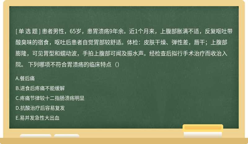 患者男性，65岁，患胃溃疡9年余。近1个月来，上腹部胀满不适，反复呕吐带酸臭味的宿食，呕吐后患者自觉胃部较舒适。体检：皮肤干燥、弹性差，唇干；上腹部膨隆，可见胃型和蠕动波，手拍上腹部可闻及振水声。经检查后拟行手术治疗而收治入院。 下列哪项不符合胃溃疡的临床特点（）