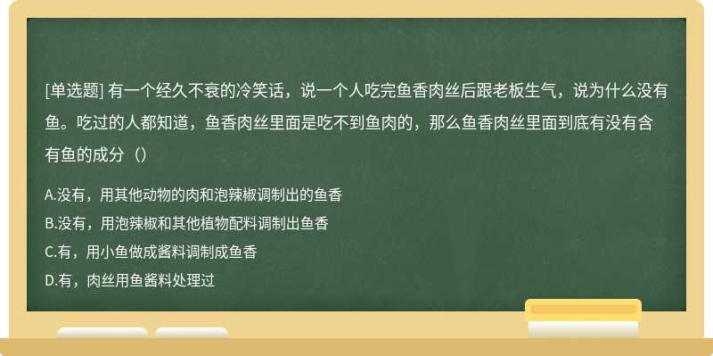 有一个经久不衰的冷笑话，说一个人吃完鱼香肉丝后跟老板生气，说为什么没有鱼。吃过的人都知道，鱼香肉丝里面是吃不到鱼肉的，那么鱼香肉丝里面到底有没有含有鱼的成分（）