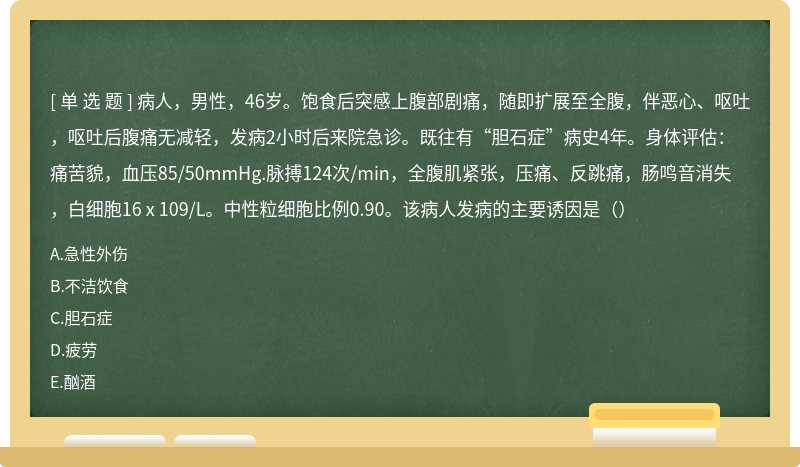 病人，男性，46岁。饱食后突感上腹部剧痛，随即扩展至全腹，伴恶心、呕吐，呕吐后腹痛无减轻，发病2小时后来院急诊。既往有“胆石症”病史4年。身体评估：痛苦貌，血压85/50mmHg.脉搏124次/min，全腹肌紧张，压痛、反跳痛，肠鸣音消失，白细胞16 x 109/L。中性粒细胞比例0.90。该病人发病的主要诱因是（）