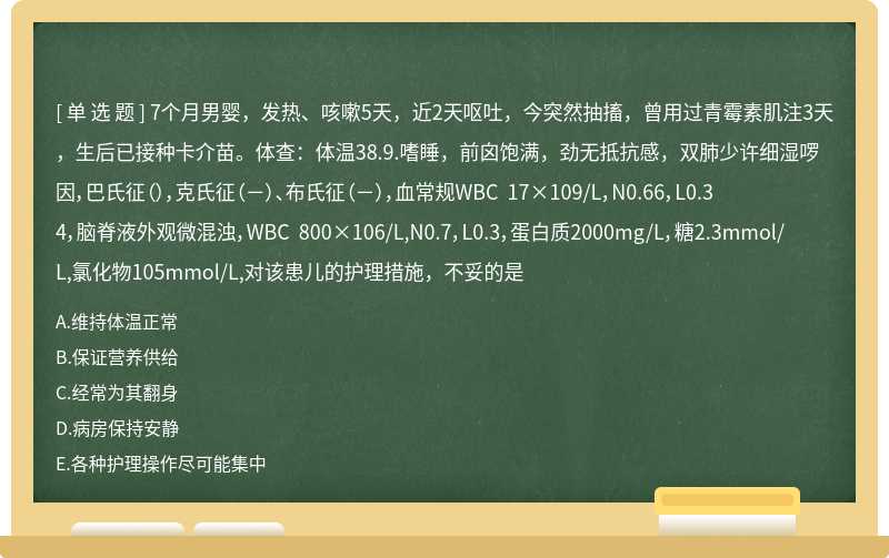 7个月男婴，发热、咳嗽5天，近2天呕吐，今突然抽搐，曾用过青霉素肌注3天，生后已接种卡介苗。体查：体温38.9.嗜睡，前囟饱满，劲无抵抗感，双肺少许细湿啰因，巴氏征（），克氏征（－）、布氏征（－），血常规WBC 17×109/L，N0.66，L0.34，脑脊液外观微混浊，WBC 800×106/L,N0.7，L0.3，蛋白质2000mg/L，糖2.3mmol/L,氯化物105mmol/L,对该患儿的护理措施，不妥的是