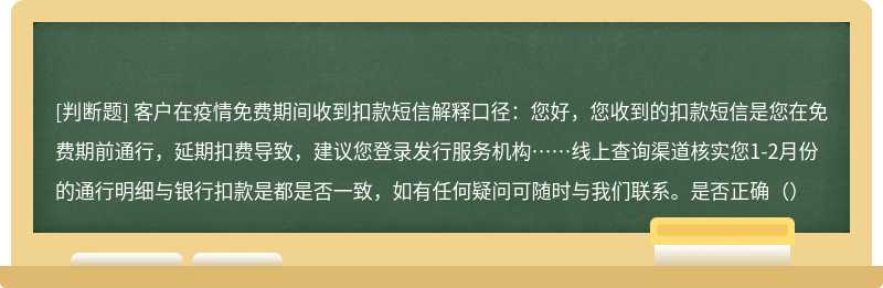 客户在疫情免费期间收到扣款短信解释口径：您好，您收到的扣款短信是您在免费期前通行，延期扣费导致，建议您登录发行服务机构……线上查询渠道核实您1-2月份的通行明细与银行扣款是都是否一致，如有任何疑问可随时与我们联系。是否正确（）