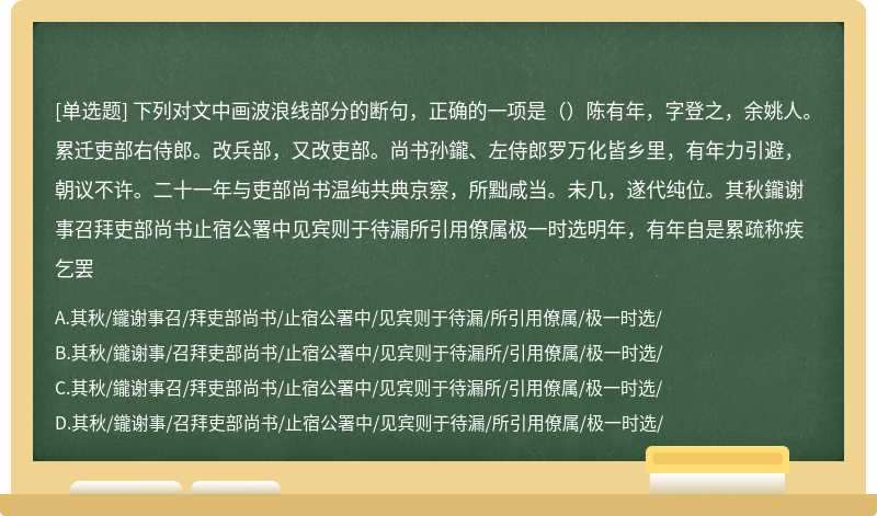 下列对文中画波浪线部分的断句，正确的一项是（）陈有年，字登之，余姚人。累迁吏部右侍郎。改兵部，又改吏部。尚书孙鑨、左侍郎罗万化皆乡里，有年力引避，朝议不许。二十一年与吏部尚书温纯共典京察，所黜咸当。未几，遂代纯位。其秋鑨谢事召拜吏部尚书止宿公署中见宾则于待漏所引用僚属极一时选明年，有年自是累疏称疾乞罢