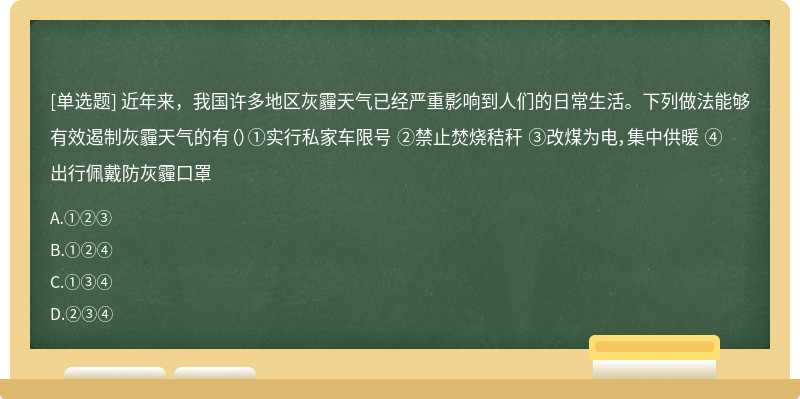 近年来，我国许多地区灰霾天气已经严重影响到人们的日常生活。下列做法能够有效遏制灰霾天气的有（）①实行私家车限号 ②禁止焚烧秸秆 ③改煤为电，集中供暖 ④出行佩戴防灰霾口罩