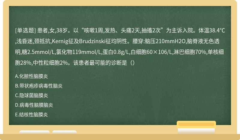 患者,女,38岁。以“咳嗽1周,发热、头痛2天,抽搐2次”为主诉入院。体温38.4℃,浅昏迷,颈抵抗,Kernig征及Brudzinski征均阴性。腰穿:脑压210mmH2O,脑脊液无色透明,糖2.5mmol/L,氯化物119mmol/L,蛋白0.8g/L,白细胞60×106/L,淋巴细胞70%,单核细胞28%,中性粒细胞2%。该患者最可能的诊断是（）