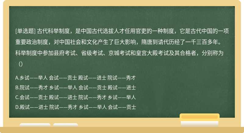 古代科举制度，是中国古代选拔人才任用官吏的一种制度，它是古代中国的一项重要政治制度，对中国社会和文化产生了巨大影响，隋唐到请代历经了一千三百多年。科举制度中参加县府考试、省级考试、京城考试和皇宫大殿考试及其合格者，分别称为（）