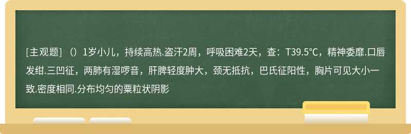 （）1岁小儿，持续高热.盗汗2周，呼吸困难2天，查：T39.5℃，精神委靡.口唇发绀.三凹征，两肺有湿啰音，肝脾轻度肿大，颈无抵抗，巴氏征阳性，胸片可见大小一致.密度相同.分布均匀的粟粒状阴影