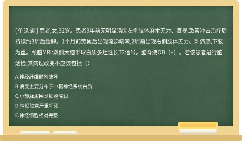 患者,女,32岁。患者3年前无明显诱因左侧肢体麻木无力、复视,激素冲击治疗后持续约3周后缓解。1个月前劳累后出现流涕咳嗽,2周前出现右侧肢体无力、刺痛感,下肢为重。颅脑MRI:双侧大脑半球白质多灶性长T2信号。脑脊液OB（+）。若该患者进行脑活检,其病理改变不应该包括（）