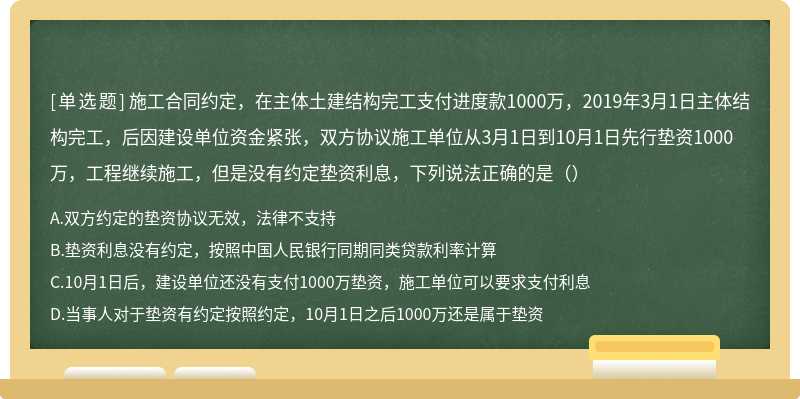 施工合同约定，在主体土建结构完工支付进度款1000万，2019年3月1日主体结构完工，后因建设单位资金紧张，双方协议施工单位从3月1日到10月1日先行垫资1000万，工程继续施工，但是没有约定垫资利息，下列说法正确的是（）