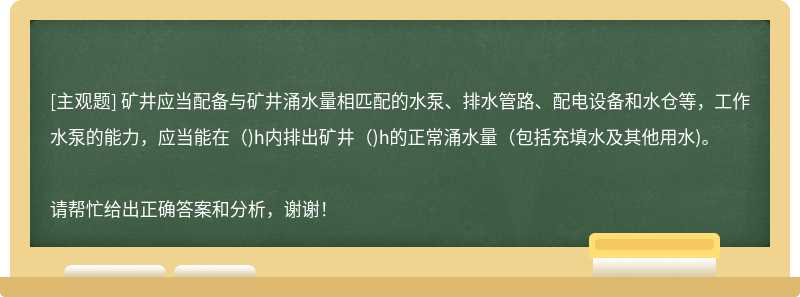 矿井应当配备与矿井涌水量相匹配的水泵、排水管路、配电设备和水仓等，工作水泵的能力，应当能在（)h内排出矿井（)h的正常涌水量（包括充填水及其他用水)。