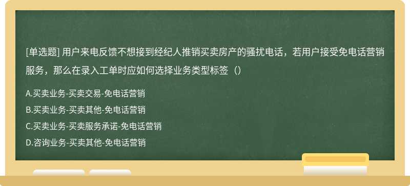 用户来电反馈不想接到经纪人推销买卖房产的骚扰电话，若用户接受免电话营销服务，那么在录入工单时应如何选择业务类型标签（）