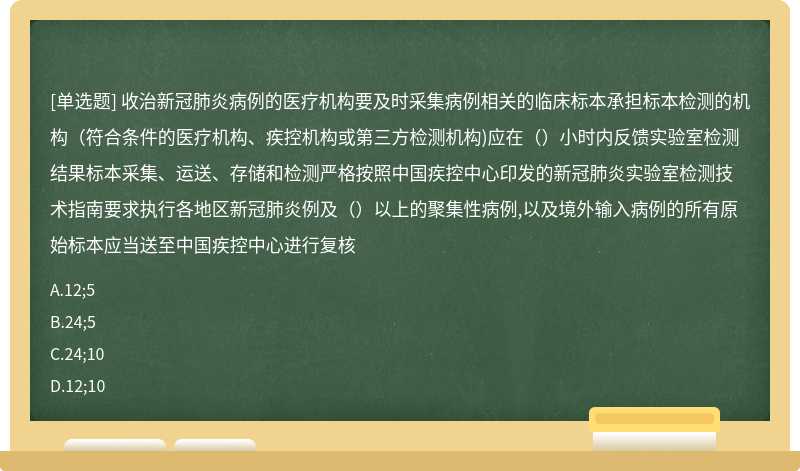 收治新冠肺炎病例的医疗机构要及时采集病例相关的临床标本承担标本检测的机构（符合条件的医疗机构、疾控机构或第三方检测机构)应在（）小时内反馈实验室检测结果标本采集、运送、存储和检测严格按照中国疾控中心印发的新冠肺炎实验室检测技术指南要求执行各地区新冠肺炎例及（）以上的聚集性病例,以及境外输入病例的所有原始标本应当送至中国疾控中心进行复核