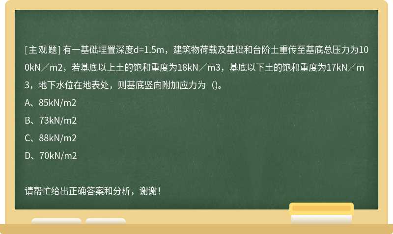 有一基础埋置深度d=1.5m，建筑物荷载及基础和台阶土重传至基底总压力为100kN／m2，若基底以上土的饱和重度为18kN／m3，基底以下土的饱和重度为17kN／m3，地下水位在地表处，则基底竖向附加应力为（)。